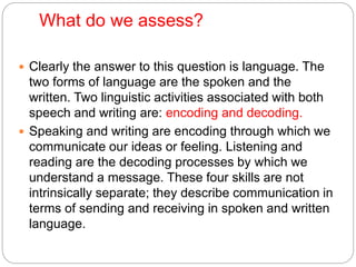 What do we assess?
 Clearly the answer to this question is language. The
two forms of language are the spoken and the
written. Two linguistic activities associated with both
speech and writing are: encoding and decoding.
 Speaking and writing are encoding through which we
communicate our ideas or feeling. Listening and
reading are the decoding processes by which we
understand a message. These four skills are not
intrinsically separate; they describe communication in
terms of sending and receiving in spoken and written
language.
 