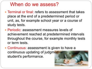 When do we assess?
 Terminal or final: refers to assessment that takes
place at the end of a predetermined period or
unit, as, for example school year or a course of
study tests.
 Periodic: assessment measures levels of
achievement reached at predetermined intervals
throughout the course, for example monthly tests
or term tests.
 Continuous: assessment is given to have a
continuous updating of judgment about a
student's performance.
 