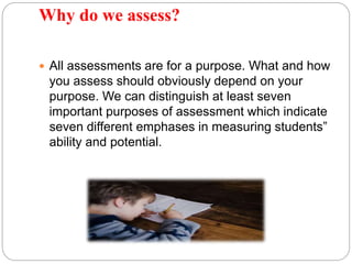 Why do we assess?
 All assessments are for a purpose. What and how
you assess should obviously depend on your
purpose. We can distinguish at least seven
important purposes of assessment which indicate
seven different emphases in measuring students‟
ability and potential.
 
