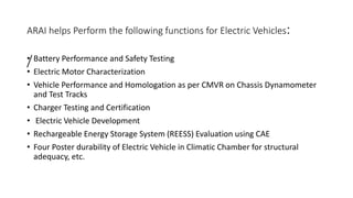 ARAI helps Perform the following functions for Electric Vehicles:
/
• Battery Performance and Safety Testing
• Electric Motor Characterization
• Vehicle Performance and Homologation as per CMVR on Chassis Dynamometer
and Test Tracks
• Charger Testing and Certification
• Electric Vehicle Development
• Rechargeable Energy Storage System (REESS) Evaluation using CAE
• Four Poster durability of Electric Vehicle in Climatic Chamber for structural
adequacy, etc.
 