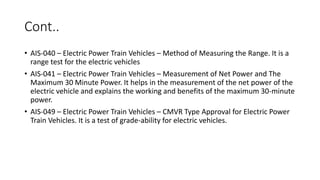 Cont..
• AIS-040 – Electric Power Train Vehicles – Method of Measuring the Range. It is a
range test for the electric vehicles
• AIS-041 – Electric Power Train Vehicles – Measurement of Net Power and The
Maximum 30 Minute Power. It helps in the measurement of the net power of the
electric vehicle and explains the working and benefits of the maximum 30-minute
power.
• AIS-049 – Electric Power Train Vehicles – CMVR Type Approval for Electric Power
Train Vehicles. It is a test of grade-ability for electric vehicles.
 