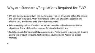 Why are Standards/Regulations Required for EVs?
• EVs are gaining popularity in the marketplace. Hence, OEMs are obliged to ensure
the safety of the public. With the increase in the use of Electric scooters and
electric cars, it will need ease of use for consumers.
• Robust testing and certification can help to meet both the above-mentioned
objectives. Some of the other reasons for standardization are:
• Social demand, Minimum safety requirements, Performance requirement, Quality
during the product life cycle, Technological advancement, Access to global
markets
•
 