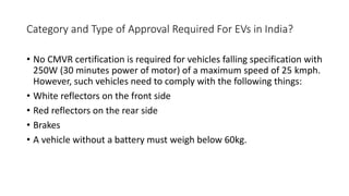 Category and Type of Approval Required For EVs in India?
• No CMVR certification is required for vehicles falling specification with
250W (30 minutes power of motor) of a maximum speed of 25 kmph.
However, such vehicles need to comply with the following things:
• White reflectors on the front side
• Red reflectors on the rear side
• Brakes
• A vehicle without a battery must weigh below 60kg.
 