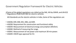 Government Regulation Framework for Electric Vehicles
/
• Some of the global regulations are rolled out by SAE, AIS by CMVR, and UN ECE
Regulations R100 R101 R85 for electric vehicles.
AIS Standards are for electric vehicles in India, Some of the regulations are
• AIS038, 039, 040, 041, 048, and 049.
• AIS038: Requirement for construction and functional safety
• AIS039: Measurement of electrical energy consumption (Wh/km).
• AIS040: Method of measuring the range.
• AIS041: Measurement of net power and maximum 30 min power.
• AIS049: CMVR type approval for EV.
 