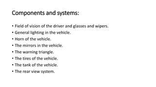 Components and systems:
• Field of vision of the driver and glasses and wipers.
• General lighting in the vehicle.
• Horn of the vehicle.
• The mirrors in the vehicle.
• The warning triangle.
• The tires of the vehicle.
• The tank of the vehicle.
• The rear view system.
 