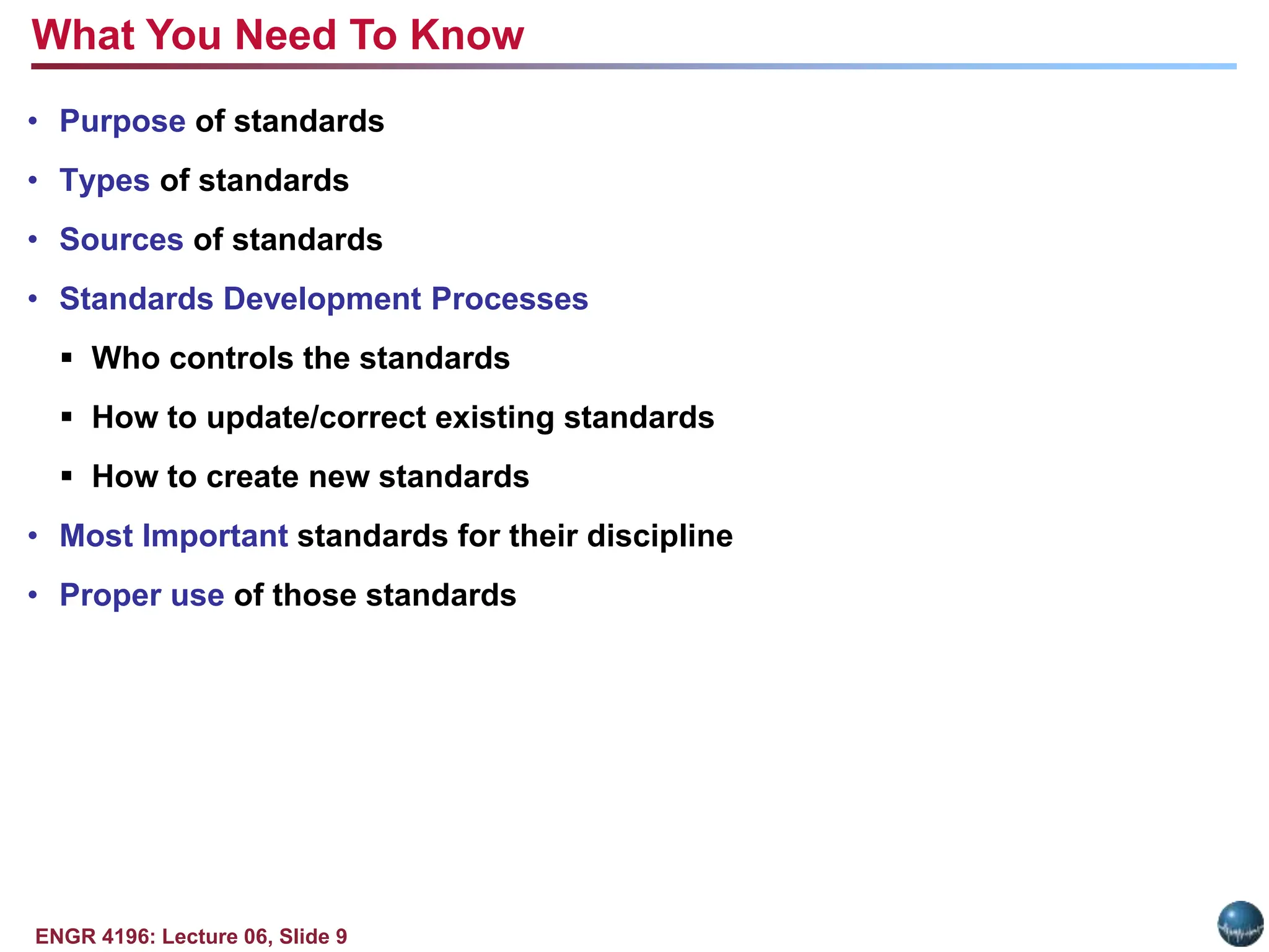 ENGR 4196: Lecture 06, Slide 9
• Purpose of standards
• Types of standards
• Sources of standards
• Standards Development Processes
 Who controls the standards
 How to update/correct existing standards
 How to create new standards
• Most Important standards for their discipline
• Proper use of those standards
What You Need To Know
 