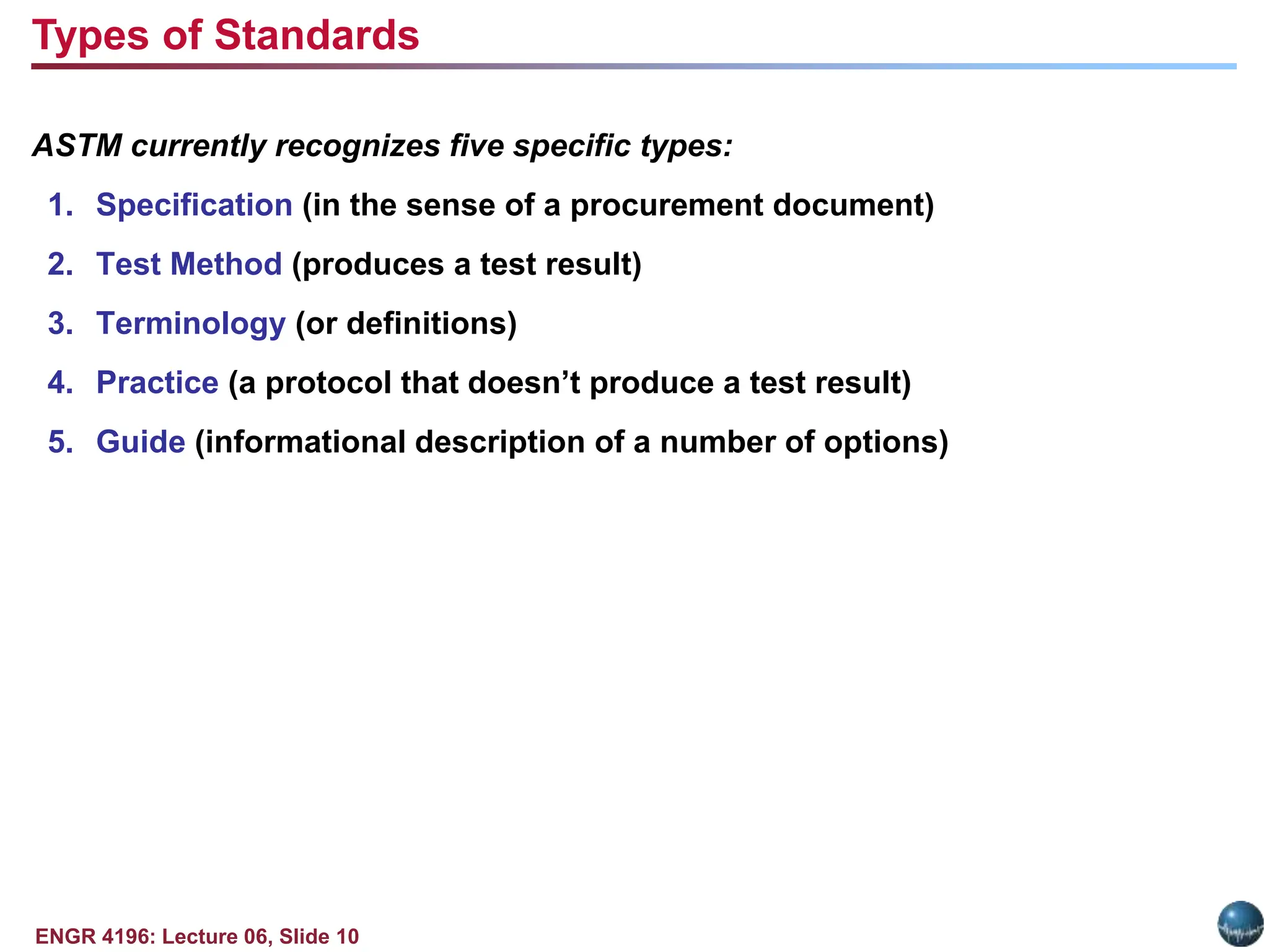 ENGR 4196: Lecture 06, Slide 10
ASTM currently recognizes five specific types:
1. Specification (in the sense of a procurement document)
2. Test Method (produces a test result)
3. Terminology (or definitions)
4. Practice (a protocol that doesn’t produce a test result)
5. Guide (informational description of a number of options)
Types of Standards
 