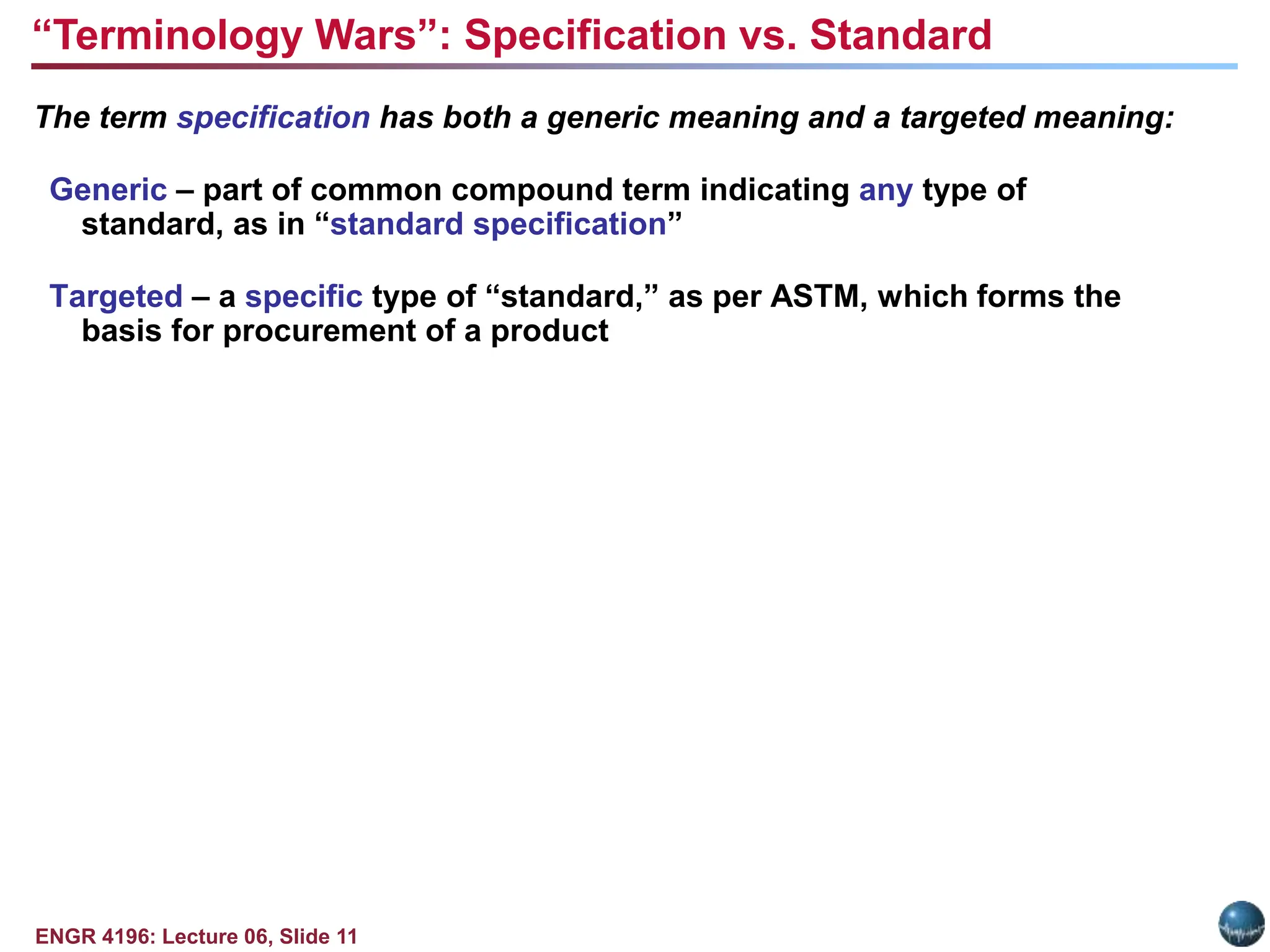 ENGR 4196: Lecture 06, Slide 11
The term specification has both a generic meaning and a targeted meaning:
Generic – part of common compound term indicating any type of
standard, as in “standard specification”
Targeted – a specific type of “standard,” as per ASTM, which forms the
basis for procurement of a product
“Terminology Wars”: Specification vs. Standard
 