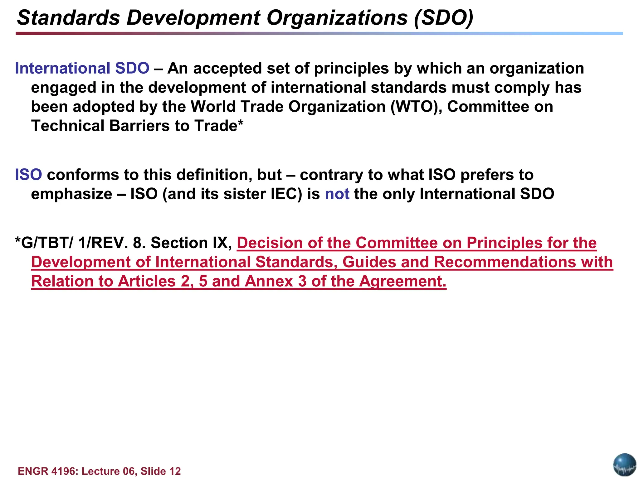 ENGR 4196: Lecture 06, Slide 12
International SDO – An accepted set of principles by which an organization
engaged in the development of international standards must comply has
been adopted by the World Trade Organization (WTO), Committee on
Technical Barriers to Trade*
ISO conforms to this definition, but – contrary to what ISO prefers to
emphasize – ISO (and its sister IEC) is not the only International SDO
*G/TBT/ 1/REV. 8. Section IX, Decision of the Committee on Principles for the
Development of International Standards, Guides and Recommendations with
Relation to Articles 2, 5 and Annex 3 of the Agreement.
Standards Development Organizations (SDO)
 