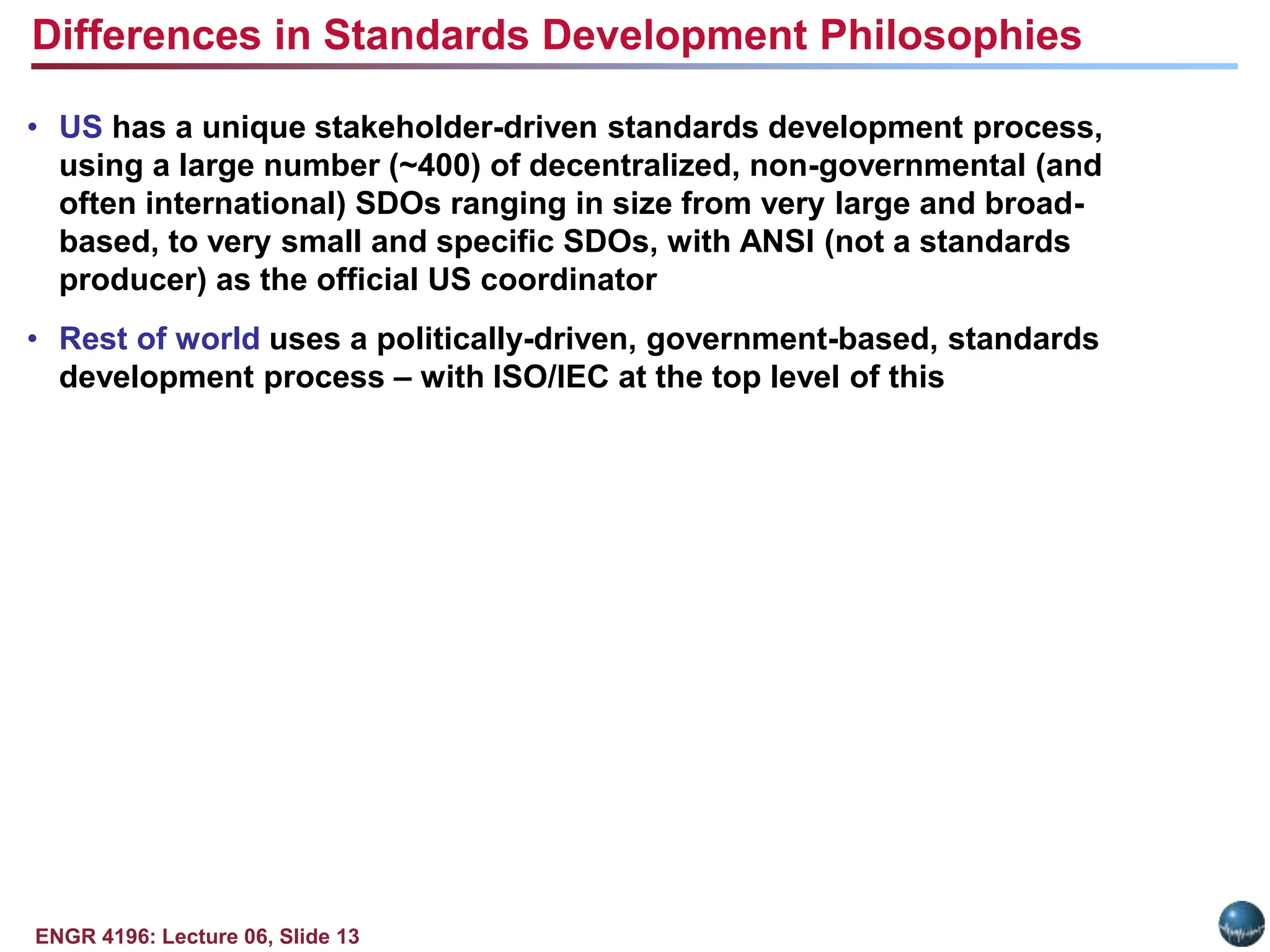 ENGR 4196: Lecture 06, Slide 13
• US has a unique stakeholder-driven standards development process,
using a large number (~400) of decentralized, non-governmental (and
often international) SDOs ranging in size from very large and broad-
based, to very small and specific SDOs, with ANSI (not a standards
producer) as the official US coordinator
• Rest of world uses a politically-driven, government-based, standards
development process – with ISO/IEC at the top level of this
Differences in Standards Development Philosophies
 
