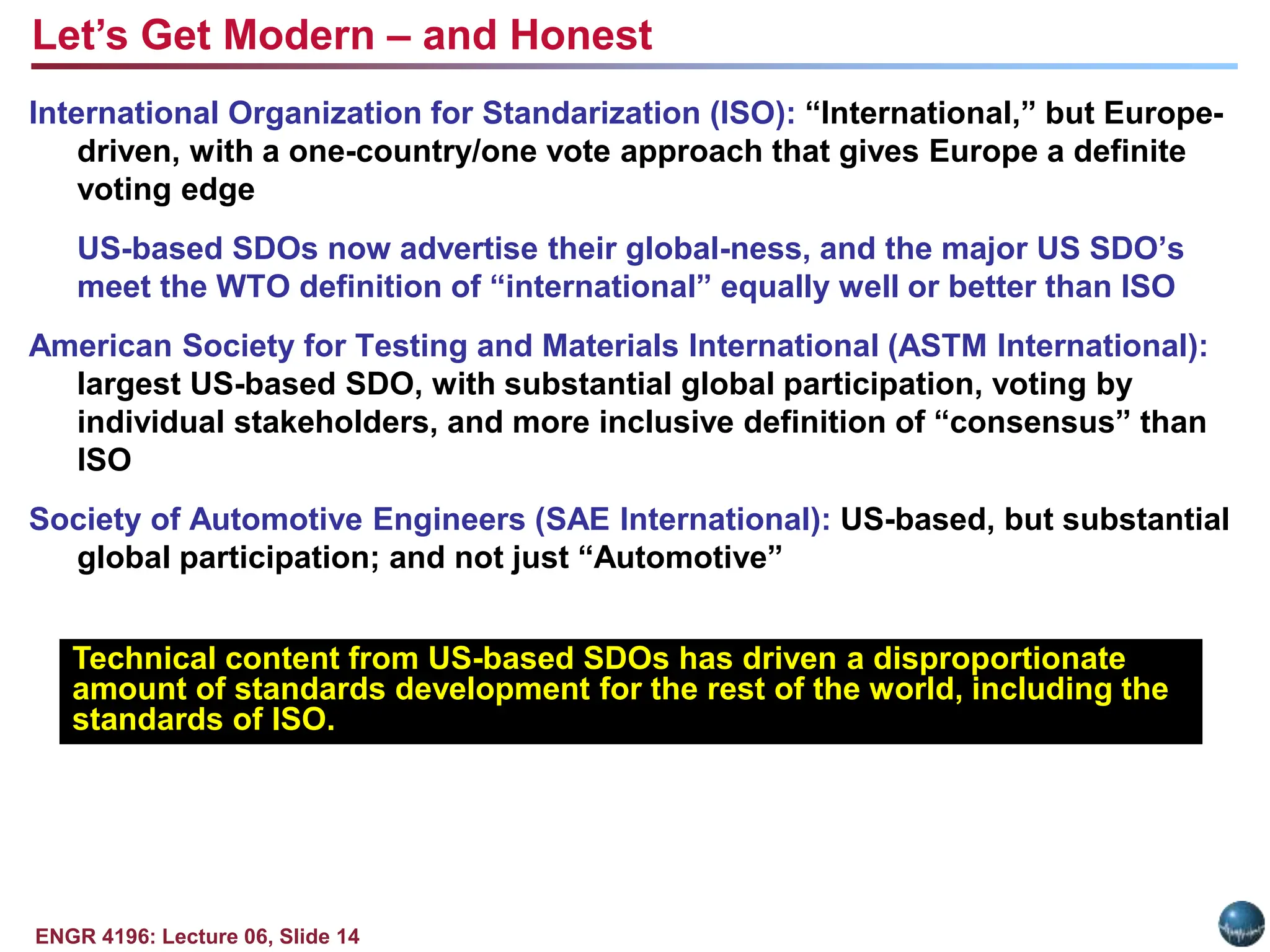 ENGR 4196: Lecture 06, Slide 14
International Organization for Standarization (ISO): “International,” but Europe-
driven, with a one-country/one vote approach that gives Europe a definite
voting edge
US-based SDOs now advertise their global-ness, and the major US SDO’s
meet the WTO definition of “international” equally well or better than ISO
American Society for Testing and Materials International (ASTM International):
largest US-based SDO, with substantial global participation, voting by
individual stakeholders, and more inclusive definition of “consensus” than
ISO
Society of Automotive Engineers (SAE International): US-based, but substantial
global participation; and not just “Automotive”
Technical content from US-based SDOs has driven a disproportionate
amount of standards development for the rest of the world, including the
standards of ISO.
Let’s Get Modern – and Honest
 