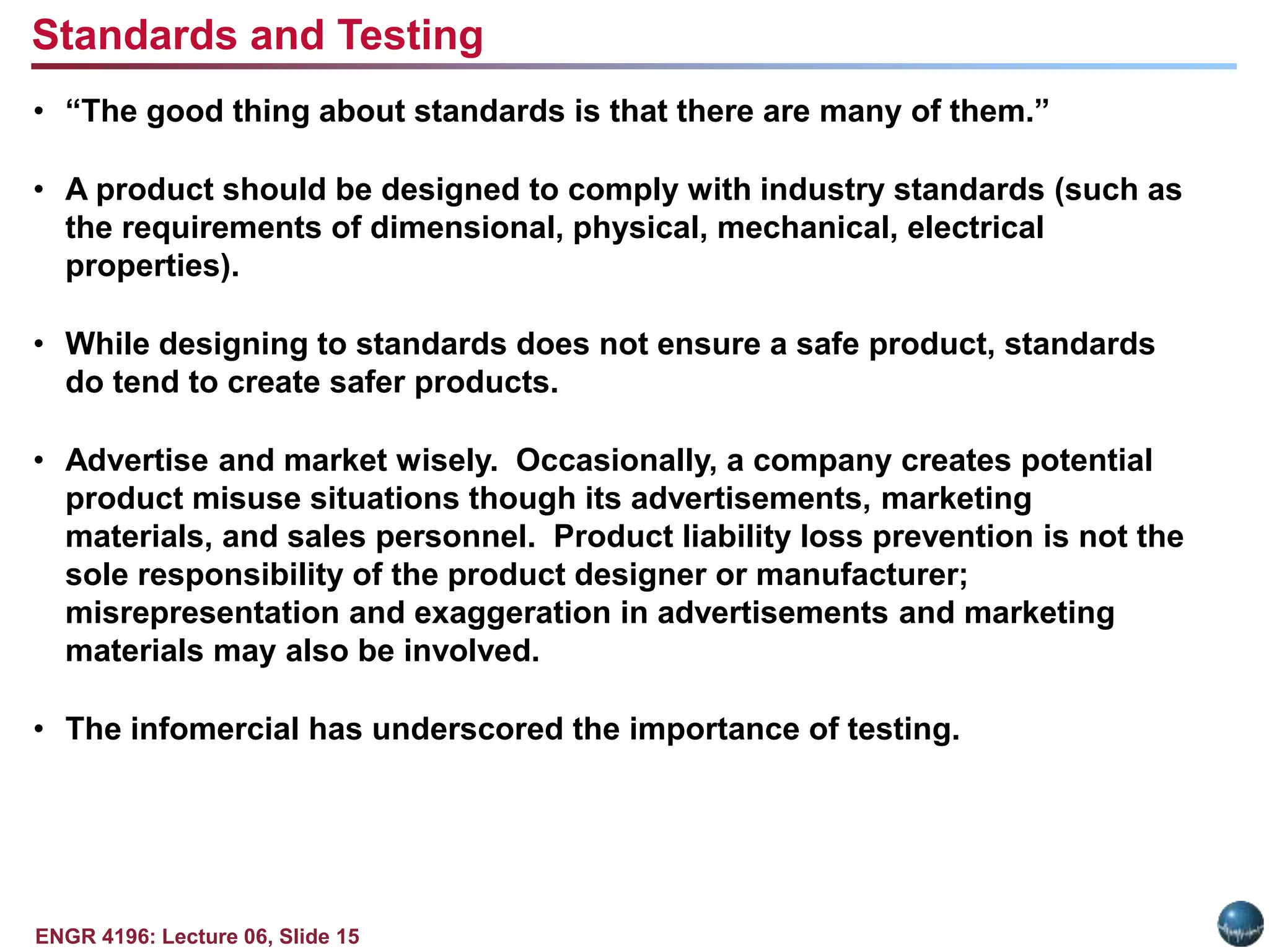 ENGR 4196: Lecture 06, Slide 15
• “The good thing about standards is that there are many of them.”
• A product should be designed to comply with industry standards (such as
the requirements of dimensional, physical, mechanical, electrical
properties).
• While designing to standards does not ensure a safe product, standards
do tend to create safer products.
• Advertise and market wisely. Occasionally, a company creates potential
product misuse situations though its advertisements, marketing
materials, and sales personnel. Product liability loss prevention is not the
sole responsibility of the product designer or manufacturer;
misrepresentation and exaggeration in advertisements and marketing
materials may also be involved.
• The infomercial has underscored the importance of testing.
Standards and Testing
 