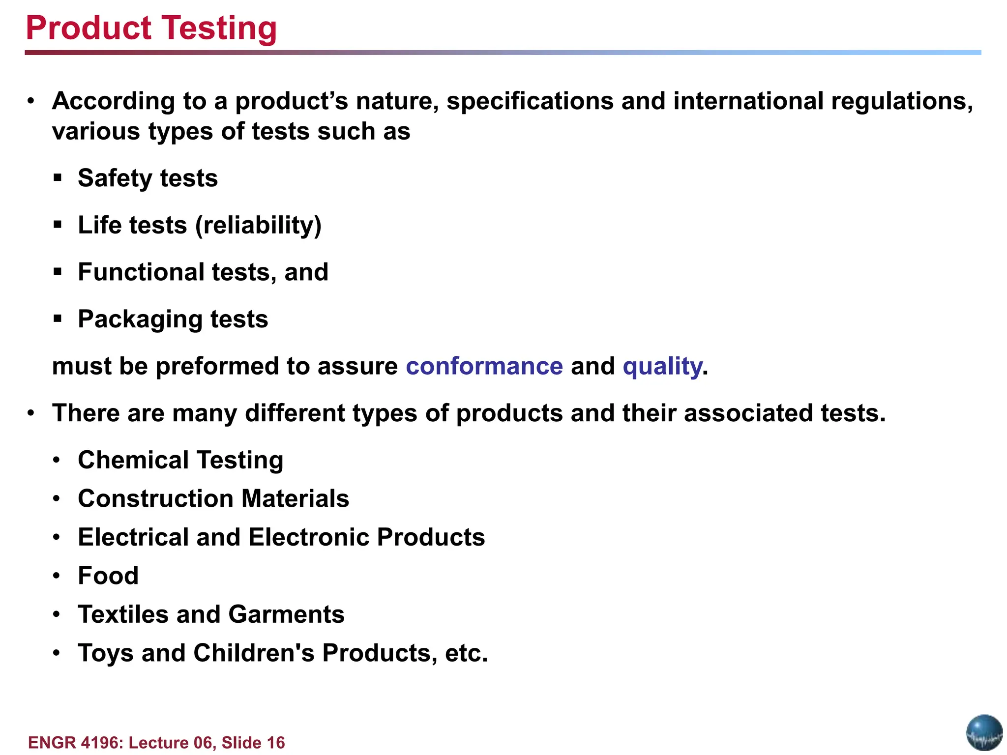 ENGR 4196: Lecture 06, Slide 16
• According to a product’s nature, specifications and international regulations,
various types of tests such as
 Safety tests
 Life tests (reliability)
 Functional tests, and
 Packaging tests
must be preformed to assure conformance and quality.
• There are many different types of products and their associated tests.
• Chemical Testing
• Construction Materials
• Electrical and Electronic Products
• Food
• Textiles and Garments
• Toys and Children's Products, etc.
Product Testing
 