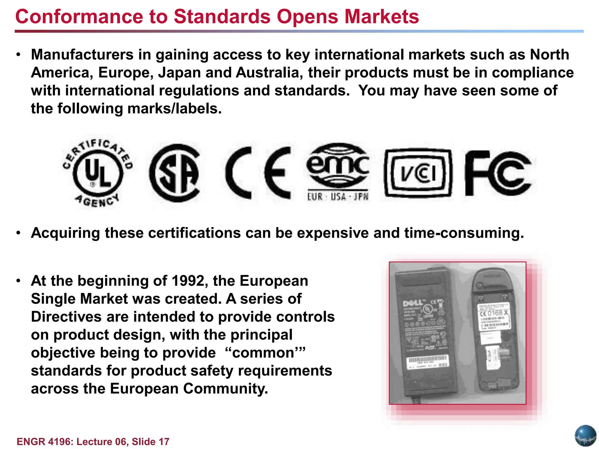 ENGR 4196: Lecture 06, Slide 17
• Manufacturers in gaining access to key international markets such as North
America, Europe, Japan and Australia, their products must be in compliance
with international regulations and standards. You may have seen some of
the following marks/labels.
• Acquiring these certifications can be expensive and time-consuming.
• At the beginning of 1992, the European
Single Market was created. A series of
Directives are intended to provide controls
on product design, with the principal
objective being to provide “common’”
standards for product safety requirements
across the European Community.
Conformance to Standards Opens Markets
 