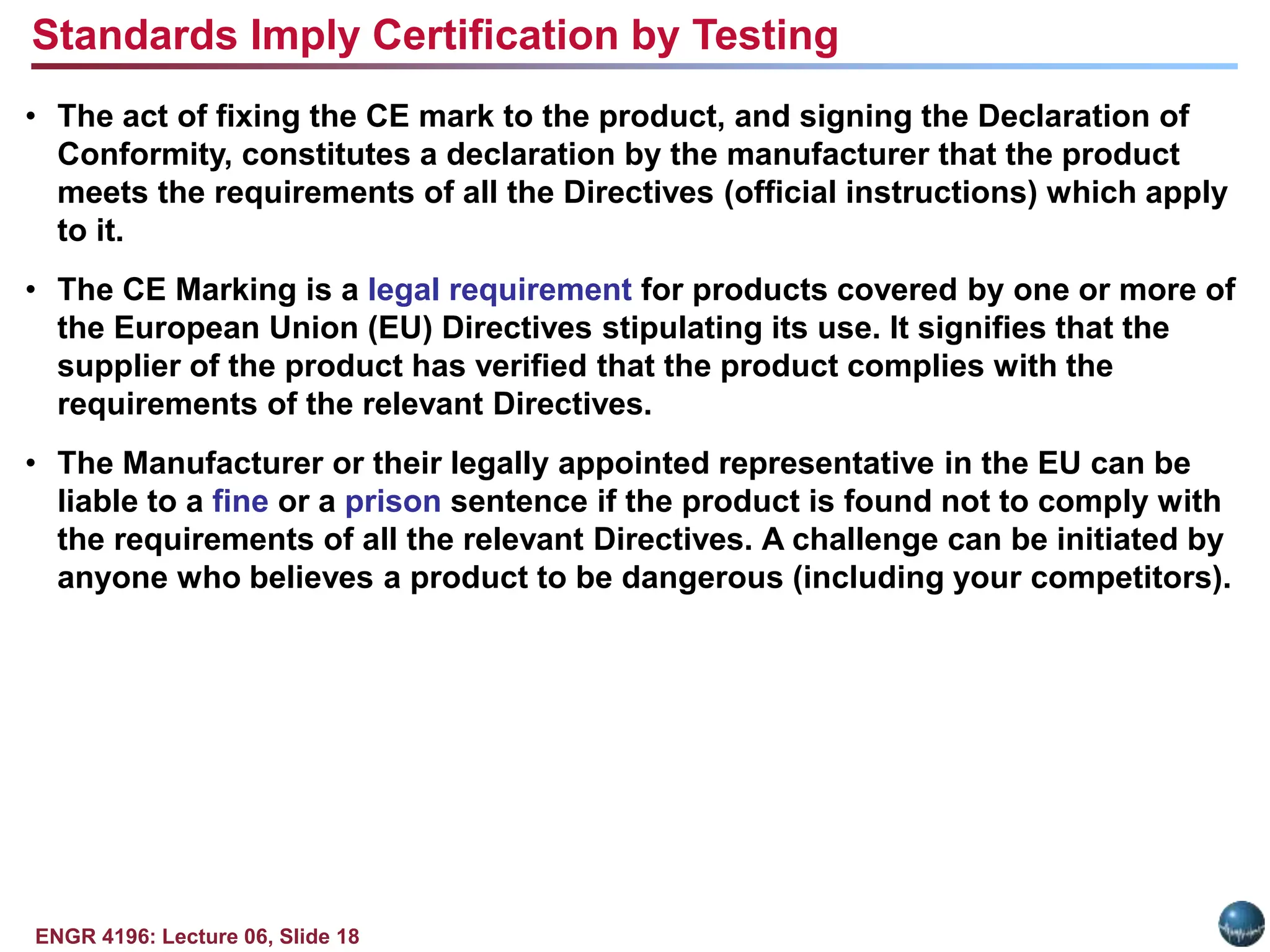 ENGR 4196: Lecture 06, Slide 18
• The act of fixing the CE mark to the product, and signing the Declaration of
Conformity, constitutes a declaration by the manufacturer that the product
meets the requirements of all the Directives (official instructions) which apply
to it.
• The CE Marking is a legal requirement for products covered by one or more of
the European Union (EU) Directives stipulating its use. It signifies that the
supplier of the product has verified that the product complies with the
requirements of the relevant Directives.
• The Manufacturer or their legally appointed representative in the EU can be
liable to a fine or a prison sentence if the product is found not to comply with
the requirements of all the relevant Directives. A challenge can be initiated by
anyone who believes a product to be dangerous (including your competitors).
Standards Imply Certification by Testing
 