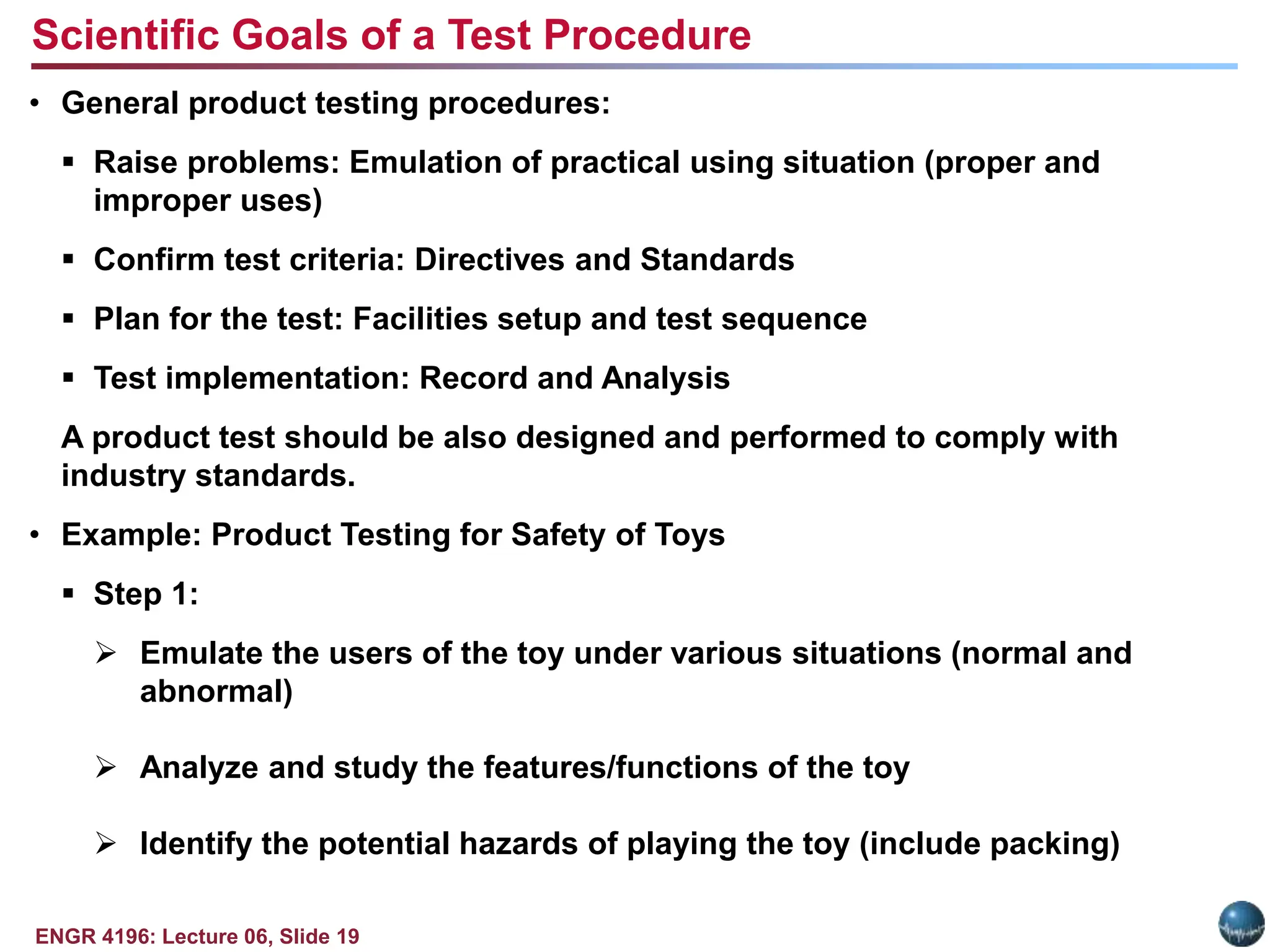 ENGR 4196: Lecture 06, Slide 19
• General product testing procedures:
 Raise problems: Emulation of practical using situation (proper and
improper uses)
 Confirm test criteria: Directives and Standards
 Plan for the test: Facilities setup and test sequence
 Test implementation: Record and Analysis
A product test should be also designed and performed to comply with
industry standards.
• Example: Product Testing for Safety of Toys
 Step 1:
 Emulate the users of the toy under various situations (normal and
abnormal)
 Analyze and study the features/functions of the toy
 Identify the potential hazards of playing the toy (include packing)
Scientific Goals of a Test Procedure
 