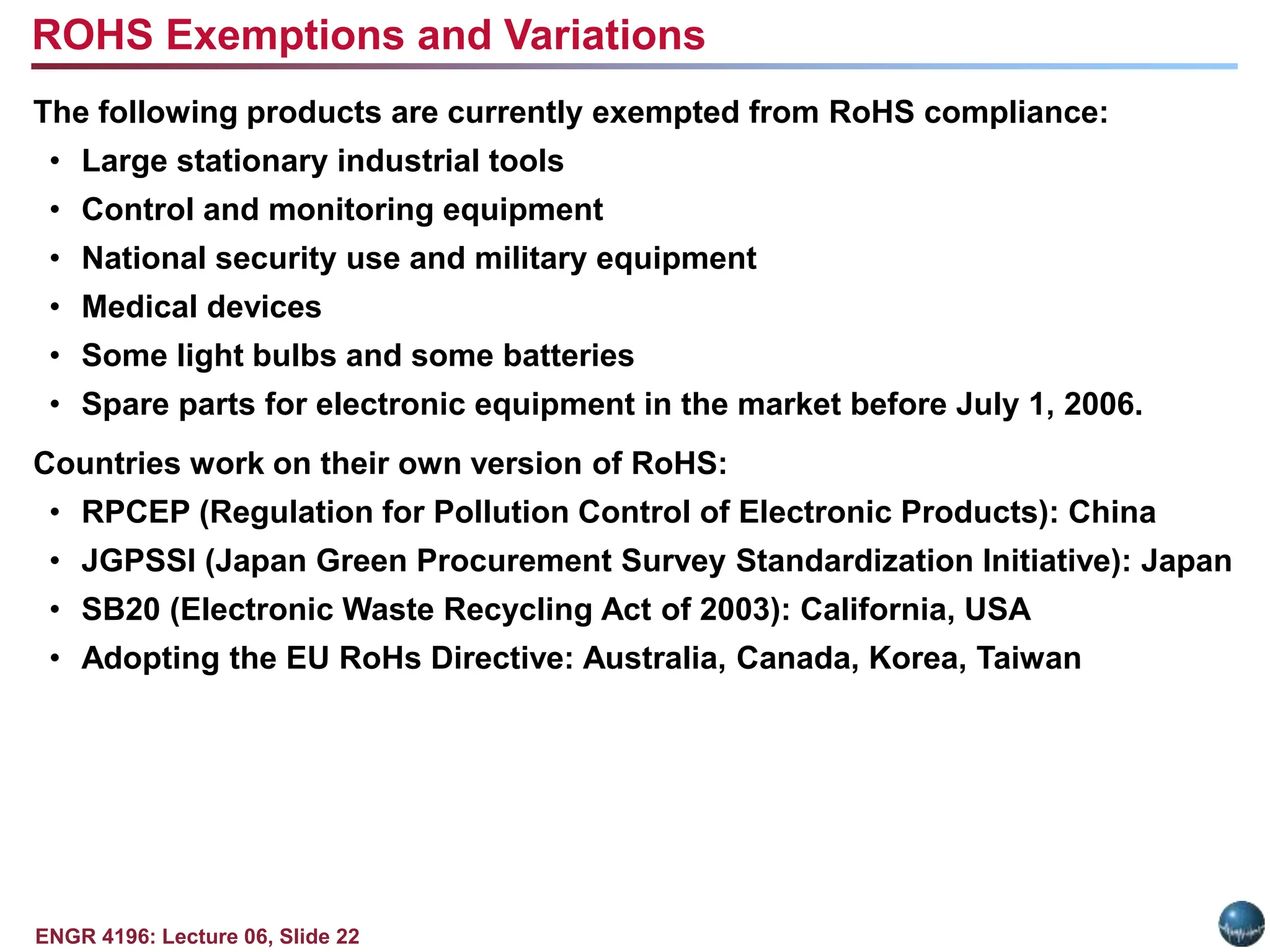 ENGR 4196: Lecture 06, Slide 22
The following products are currently exempted from RoHS compliance:
• Large stationary industrial tools
• Control and monitoring equipment
• National security use and military equipment
• Medical devices
• Some light bulbs and some batteries
• Spare parts for electronic equipment in the market before July 1, 2006.
Countries work on their own version of RoHS:
• RPCEP (Regulation for Pollution Control of Electronic Products): China
• JGPSSI (Japan Green Procurement Survey Standardization Initiative): Japan
• SB20 (Electronic Waste Recycling Act of 2003): California, USA
• Adopting the EU RoHs Directive: Australia, Canada, Korea, Taiwan
ROHS Exemptions and Variations
 