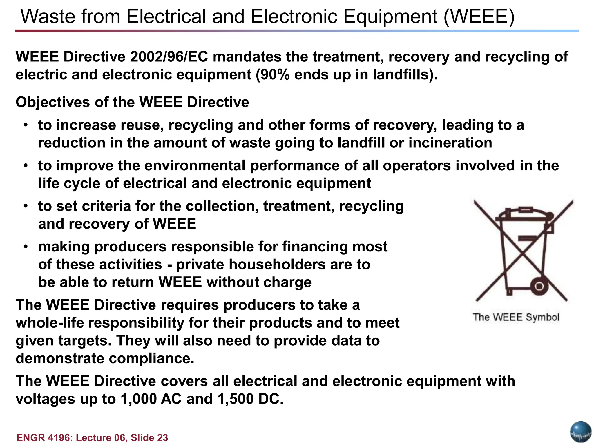 ENGR 4196: Lecture 06, Slide 23
WEEE Directive 2002/96/EC mandates the treatment, recovery and recycling of
electric and electronic equipment (90% ends up in landfills).
Objectives of the WEEE Directive
• to increase reuse, recycling and other forms of recovery, leading to a
reduction in the amount of waste going to landfill or incineration
• to improve the environmental performance of all operators involved in the
life cycle of electrical and electronic equipment
• to set criteria for the collection, treatment, recycling
and recovery of WEEE
• making producers responsible for financing most
of these activities - private householders are to
be able to return WEEE without charge
The WEEE Directive requires producers to take a
whole-life responsibility for their products and to meet
given targets. They will also need to provide data to
demonstrate compliance.
The WEEE Directive covers all electrical and electronic equipment with
voltages up to 1,000 AC and 1,500 DC.
Waste from Electrical and Electronic Equipment (WEEE)
 