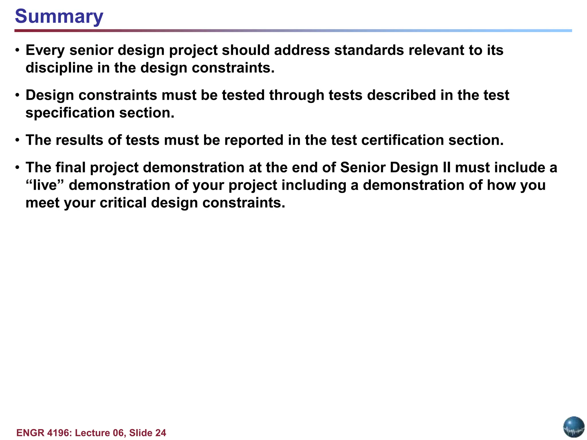 ENGR 4196: Lecture 06, Slide 24
• Every senior design project should address standards relevant to its
discipline in the design constraints.
• Design constraints must be tested through tests described in the test
specification section.
• The results of tests must be reported in the test certification section.
• The final project demonstration at the end of Senior Design II must include a
“live” demonstration of your project including a demonstration of how you
meet your critical design constraints.
Summary
 