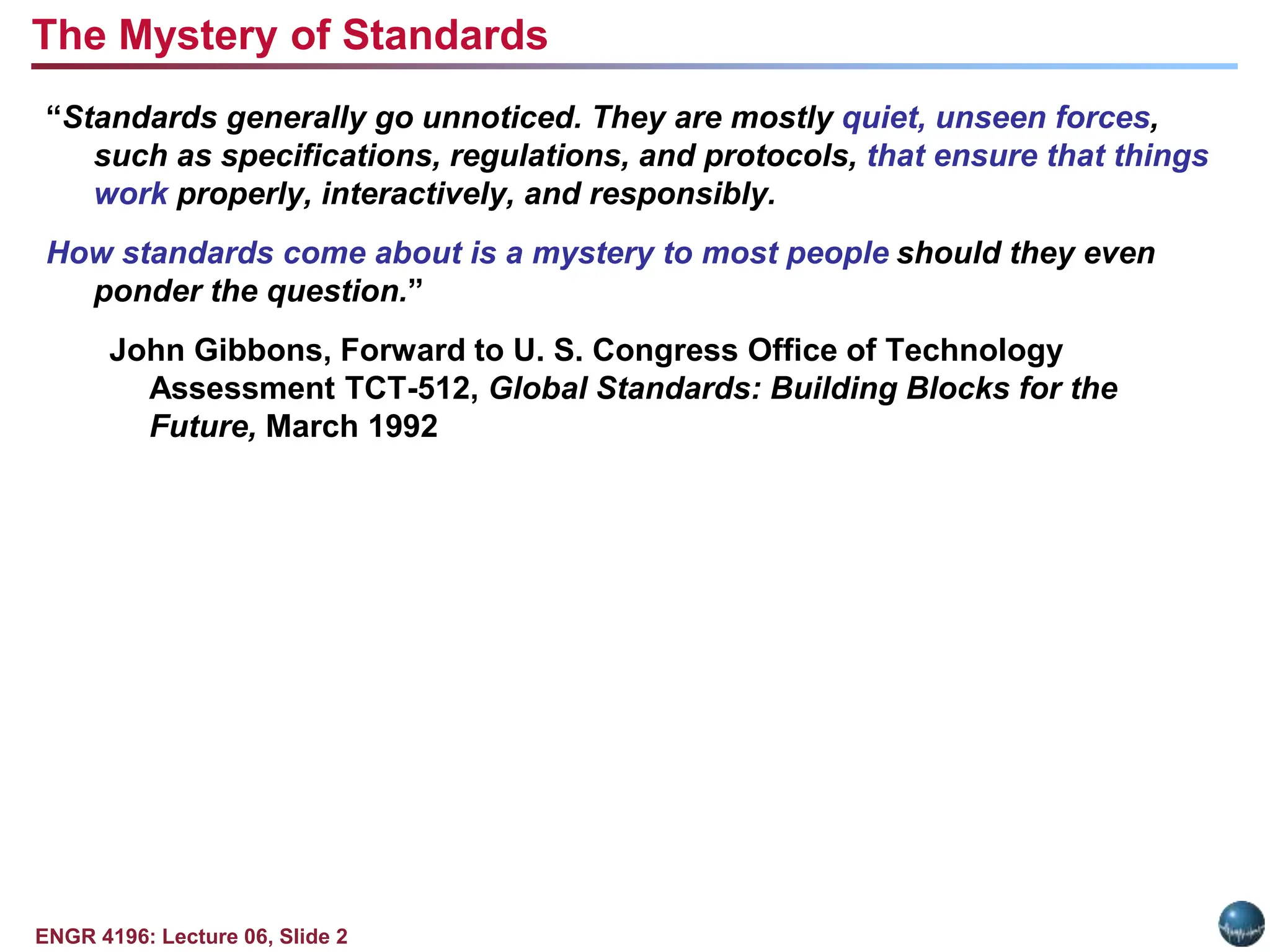 ENGR 4196: Lecture 06, Slide 2
“Standards generally go unnoticed. They are mostly quiet, unseen forces,
such as specifications, regulations, and protocols, that ensure that things
work properly, interactively, and responsibly.
How standards come about is a mystery to most people should they even
ponder the question.”
John Gibbons, Forward to U. S. Congress Office of Technology
Assessment TCT-512, Global Standards: Building Blocks for the
Future, March 1992
The Mystery of Standards
 
