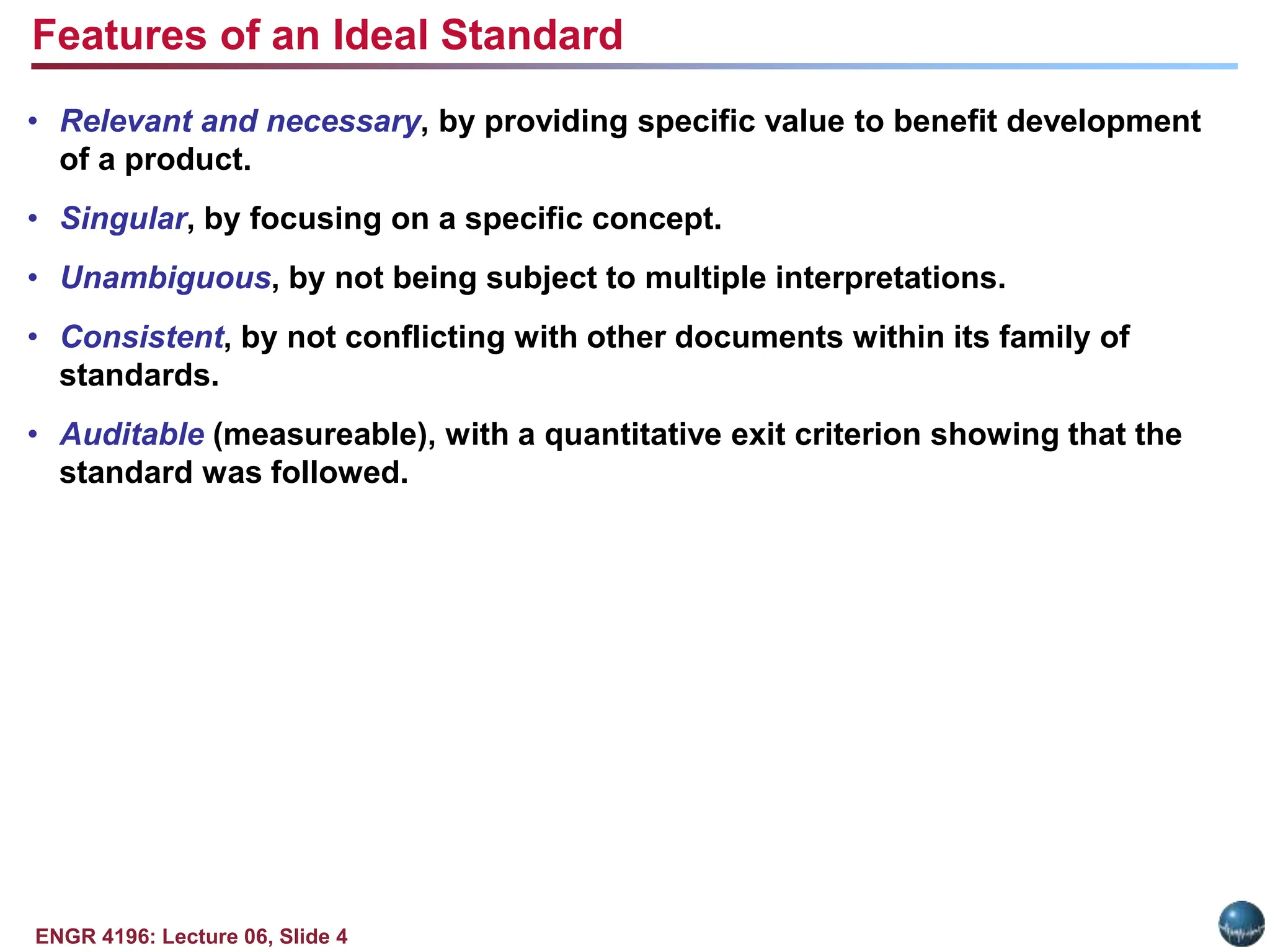 ENGR 4196: Lecture 06, Slide 4
• Relevant and necessary, by providing specific value to benefit development
of a product.
• Singular, by focusing on a specific concept.
• Unambiguous, by not being subject to multiple interpretations.
• Consistent, by not conflicting with other documents within its family of
standards.
• Auditable (measureable), with a quantitative exit criterion showing that the
standard was followed.
Features of an Ideal Standard
 