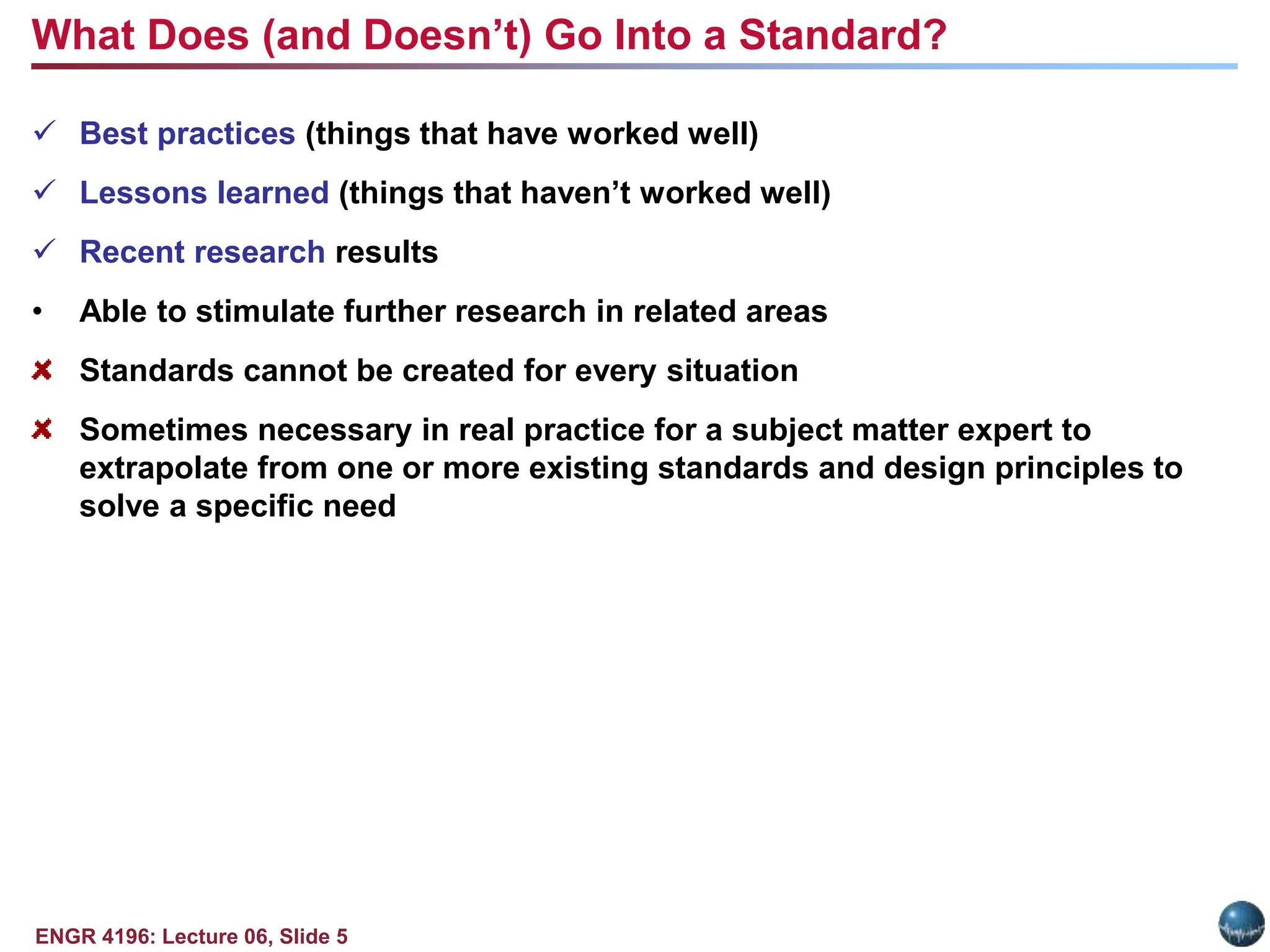 ENGR 4196: Lecture 06, Slide 5
 Best practices (things that have worked well)
 Lessons learned (things that haven’t worked well)
 Recent research results
• Able to stimulate further research in related areas
Standards cannot be created for every situation
Sometimes necessary in real practice for a subject matter expert to
extrapolate from one or more existing standards and design principles to
solve a specific need
What Does (and Doesn’t) Go Into a Standard?
 