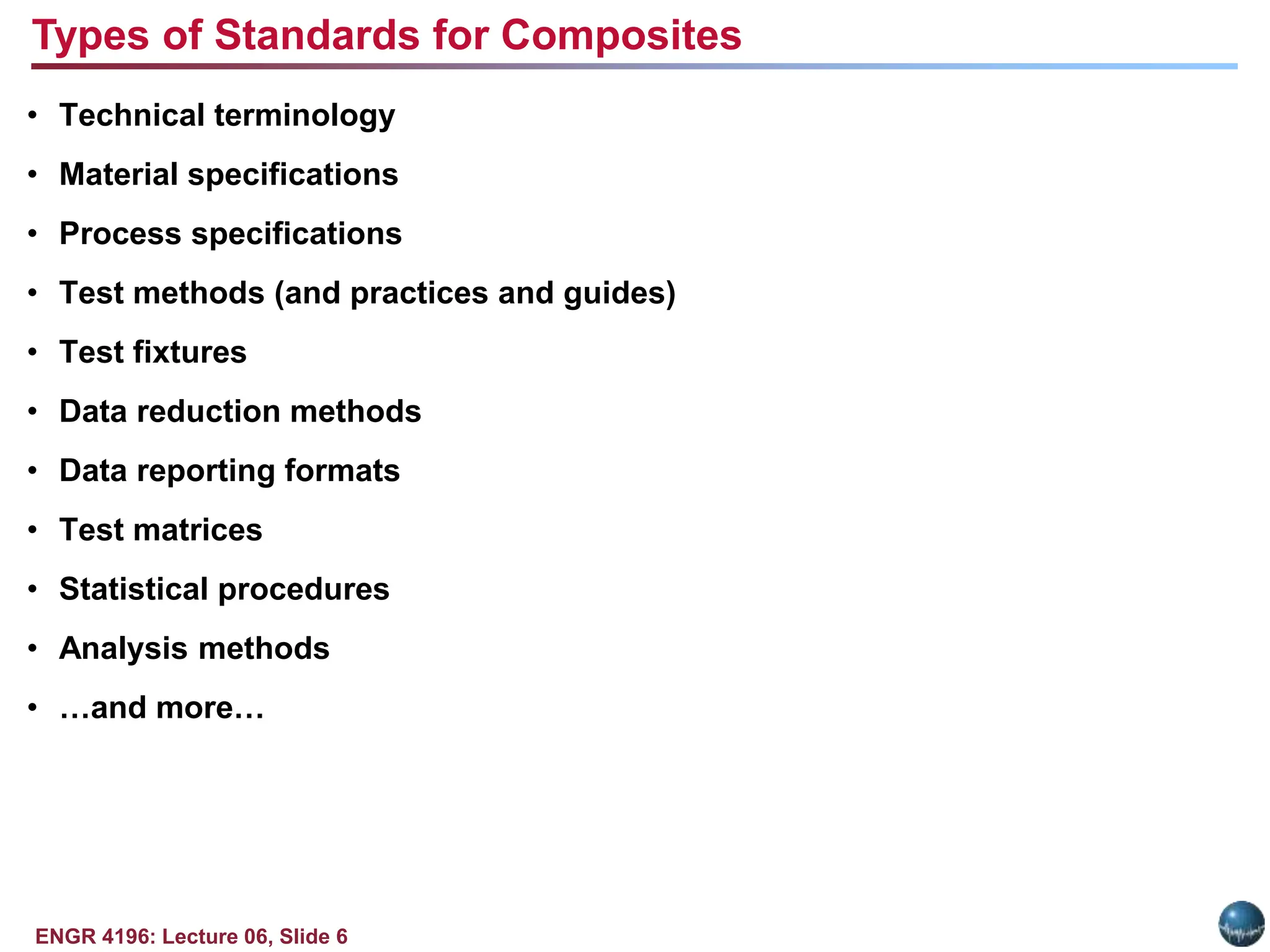 ENGR 4196: Lecture 06, Slide 6
• Technical terminology
• Material specifications
• Process specifications
• Test methods (and practices and guides)
• Test fixtures
• Data reduction methods
• Data reporting formats
• Test matrices
• Statistical procedures
• Analysis methods
• …and more…
Types of Standards for Composites
 
