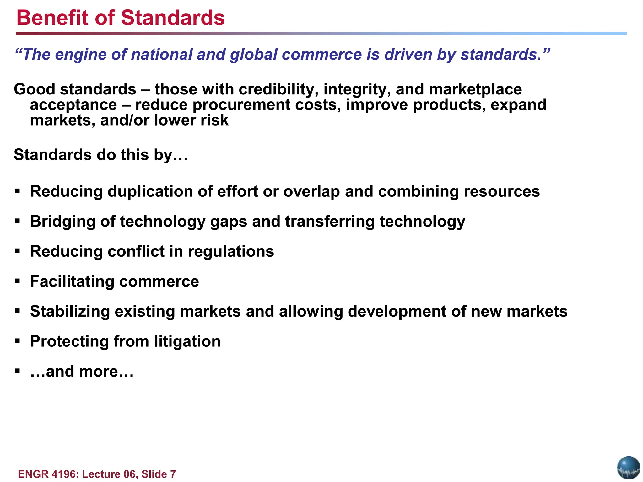 ENGR 4196: Lecture 06, Slide 7
“The engine of national and global commerce is driven by standards.”
Good standards – those with credibility, integrity, and marketplace
acceptance – reduce procurement costs, improve products, expand
markets, and/or lower risk
Standards do this by…
 Reducing duplication of effort or overlap and combining resources
 Bridging of technology gaps and transferring technology
 Reducing conflict in regulations
 Facilitating commerce
 Stabilizing existing markets and allowing development of new markets
 Protecting from litigation
 …and more…
Benefit of Standards
 