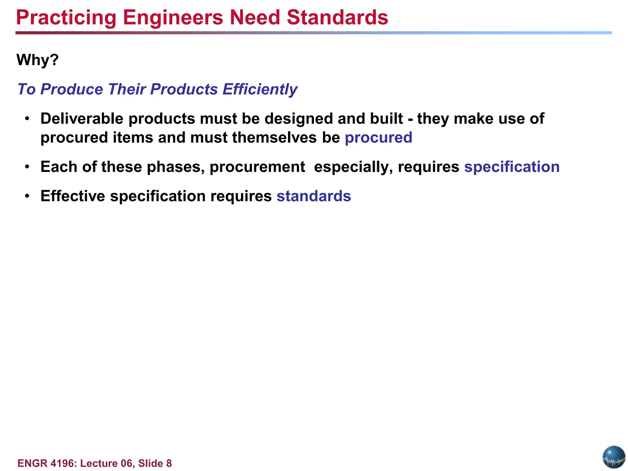ENGR 4196: Lecture 06, Slide 8
Why?
To Produce Their Products Efficiently
• Deliverable products must be designed and built - they make use of
procured items and must themselves be procured
• Each of these phases, procurement especially, requires specification
• Effective specification requires standards
Practicing Engineers Need Standards
 