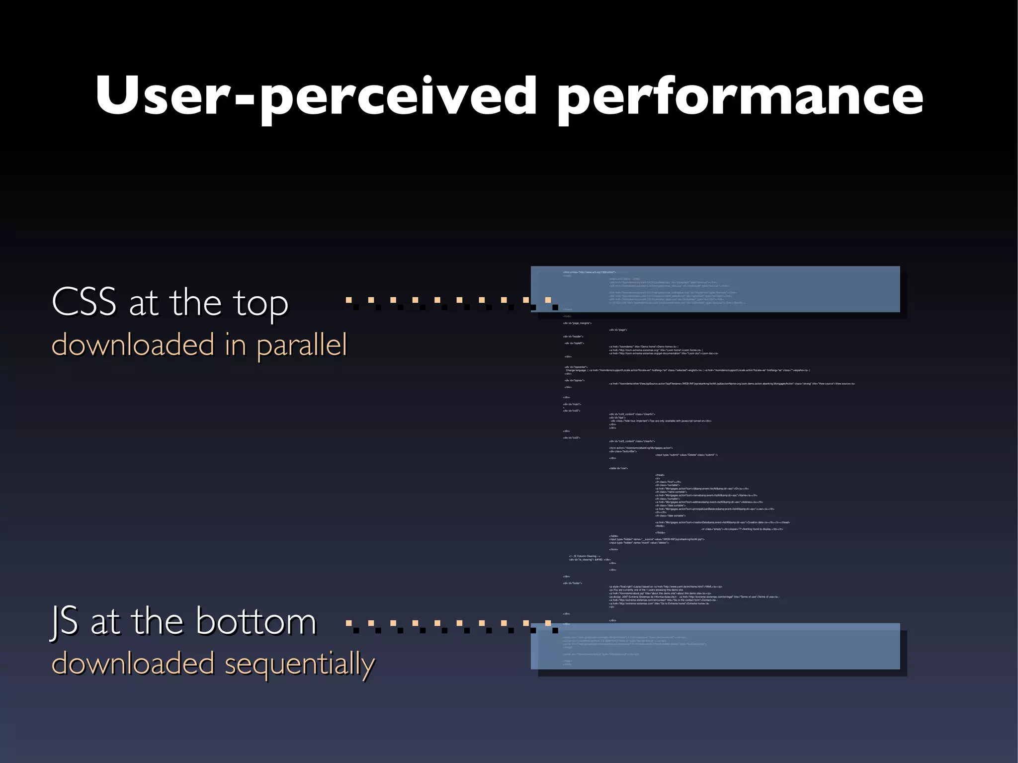 User-perceived performance CSS at the top downloaded in parallel JS at the bottom downloaded sequentially <html xmlns=&quot;http://www.w3.org/1999/xhtml&quot;> <head> <title>Loom Demo - </title> <link href=&quot;/loomdemo/css/yaml-3.0.5/core/base.css&quot; rel=&quot;stylesheet&quot; type=&quot;text/css&quot;></link> <link href=&quot;/loomdemo/css/yaml-3.0.5/navigation/nav_vlist.css&quot; rel=&quot;stylesheet&quot; type=&quot;text/css&quot;></link> <link href=&quot;/loomdemo/css/yaml-3.0.5/navigation/nav_slidingdoor.css&quot; rel=&quot;stylesheet&quot; type=&quot;text/css&quot;></link> <link href=&quot;/loomdemo/css/yaml-3.0.5/screen/content_default.css&quot; rel=&quot;stylesheet&quot; type=&quot;text/css&quot;></link> <link href=&quot;/loomdemo/css/yaml-3.0.5/core/print_base.css&quot; rel=&quot;stylesheet&quot; type=&quot;text/css&quot;></link> <!--[if IE]><link href=&quot;/loomdemo/css/yaml-3.0.5/core/iehacks.css&quot; rel=&quot;stylesheet&quot; type=&quot;text/css&quot;></link><![endif]--> </head> <body> <div id=&quot;page_margins&quot;> <div id=&quot;page&quot;> <div id=&quot;header&quot;> <div id=&quot;topleft&quot;> <a href=&quot;/loomdemo/&quot; title=&quot;Demo home&quot;>Demo home</a> | <a href=&quot;http://loom.extrema-sistemas.org/&quot; title=&quot;Loom home&quot;>Loom home</a> | <a href=&quot;http://loom.extrema-sistemas.org/get-documentation&quot; title=&quot;Loom doc&quot;>Loom doc</a>  </div> <div id=&quot;topcenter&quot;> Change language: ( <a href=&quot;/loomdemo/support/Locale.action?locale=en&quot; hreflang=&quot;en&quot; class=&quot;selected&quot;>english</a> | <a href=&quot;/loomdemo/support/Locale.action?locale=es&quot; hreflang=&quot;es&quot; class=&quot;&quot;>español</a> ) </div> <div id=&quot;topnav&quot;> <a href=&quot;/loomdemo/other/ViewJspSource.action?jspFilename=/WEB-INF/jsp/ebanking/listAll.jsp&actionName=org.loom.demo.action.ebanking.MortgagesAction&quot; class=&quot;strong&quot; title=&quot;View source&quot;>View source</a> </div> </div>   <div id=&quot;main&quot;> < <div id=&quot;col2&quot;> <div id=&quot;col2_content&quot; class=&quot;clearfix&quot;> <div id=&quot;tips&quot;>   <div class=&quot;hide-fouc important&quot;>Tips are only available with javascript turned on</div> </div> </div> </div> <div id=&quot;col3&quot;> <div id=&quot;col3_content&quot; class=&quot;clearfix&quot;> <form action=&quot;/loomdemo/ebanking/Mortgages.action&quot;> <div class=&quot;buttonBar&quot;> <input type=&quot;submit&quot; value=&quot;Delete&quot; class=&quot;submit&quot; /> </div> <table id=&quot;row&quot;> <thead> <tr> <th class=&quot;first&quot;></th> <th class=&quot;sortable&quot;> <a href=&quot;Mortgages.action?sort=id&amp;event=listAll&amp;dir=asc&quot;>ID</a></th> <th class=&quot;name sortable&quot;> <a href=&quot;Mortgages.action?sort=name&amp;event=listAll&amp;dir=asc&quot;>Name</a></th> <th class=&quot;sortable&quot;> <a href=&quot;Mortgages.action?sort=address&amp;event=listAll&amp;dir=asc&quot;>Address</a></th> <th class=&quot;date sortable&quot;> <a href=&quot;Mortgages.action?sort=principalLoanBalance&amp;event=listAll&amp;dir=asc&quot;>Loan</a></th> <th></th> <th class=&quot;date sortable&quot;> <a href=&quot;Mortgages.action?sort=creationDate&amp;event=listAll&amp;dir=asc&quot;>Creation date</a></th></tr></thead> <tbody> <tr class=&quot;empty&quot;><td colspan=&quot;7&quot;>Nothing found to display.</td></tr> </tbody> </table> <input type=&quot;hidden&quot; name=&quot;__source&quot; value=&quot;/WEB-INF/jsp/ebanking/listAll.jsp&quot;/> <input type=&quot;hidden&quot; name=&quot;event&quot; value=&quot;delete&quot;/> </form> <!-- IE Column Clearing -->  <div id=&quot;ie_clearing&quot;> &#160; </div>  </div> </div> </div> <div id=&quot;footer&quot;> <p style=&quot;float:right&quot;>Layout based on <a href=&quot;http://www.yaml.de/en/home.html&quot;>YAML</a></p>  <p>You are currently one of the 1 users browsing this demo site.  -  <a href=&quot;/loomdemo/about.jsp&quot; title=&quot;about this demo site&quot;>about this demo site</a></p> <p>&copy; 2007 Extrema Sistemas de Informaci&oacute;n - <a href=&quot;http://extrema-sistemas.com/en/legal&quot; title=&quot;Terms of use&quot;>Terms of use</a> -  <a href=&quot;http://extrema-sistemas.com/en/contact&quot; title=&quot;Go to the contact form&quot;>Contact</a> -  <a href=&quot;http://extrema-sistemas.com&quot; title=&quot;Go to Extrema home&quot;>Extrema home</a> </p> </div>   </div> </div> <script src=&quot;//ajax.googleapis.com/ajax/libs/prototype/1.6.0.2/prototype.js&quot; type=&quot;text/javascript&quot;></script> <script src=&quot;/loomdemo/js/loom-1.0-SNAPSHOT/loom.js&quot; type=&quot;text/javascript&quot;></script> <script src=&quot;//ajax.googleapis.com/ajax/libs/scriptaculous/1.8.1/scriptaculous.js?load=builder,effects&quot; type=&quot;text/javascript&quot;>  </script> <script src=&quot;/loomdemo/js/tips.js&quot; type=&quot;text/javascript&quot;></script> </body> </html> 