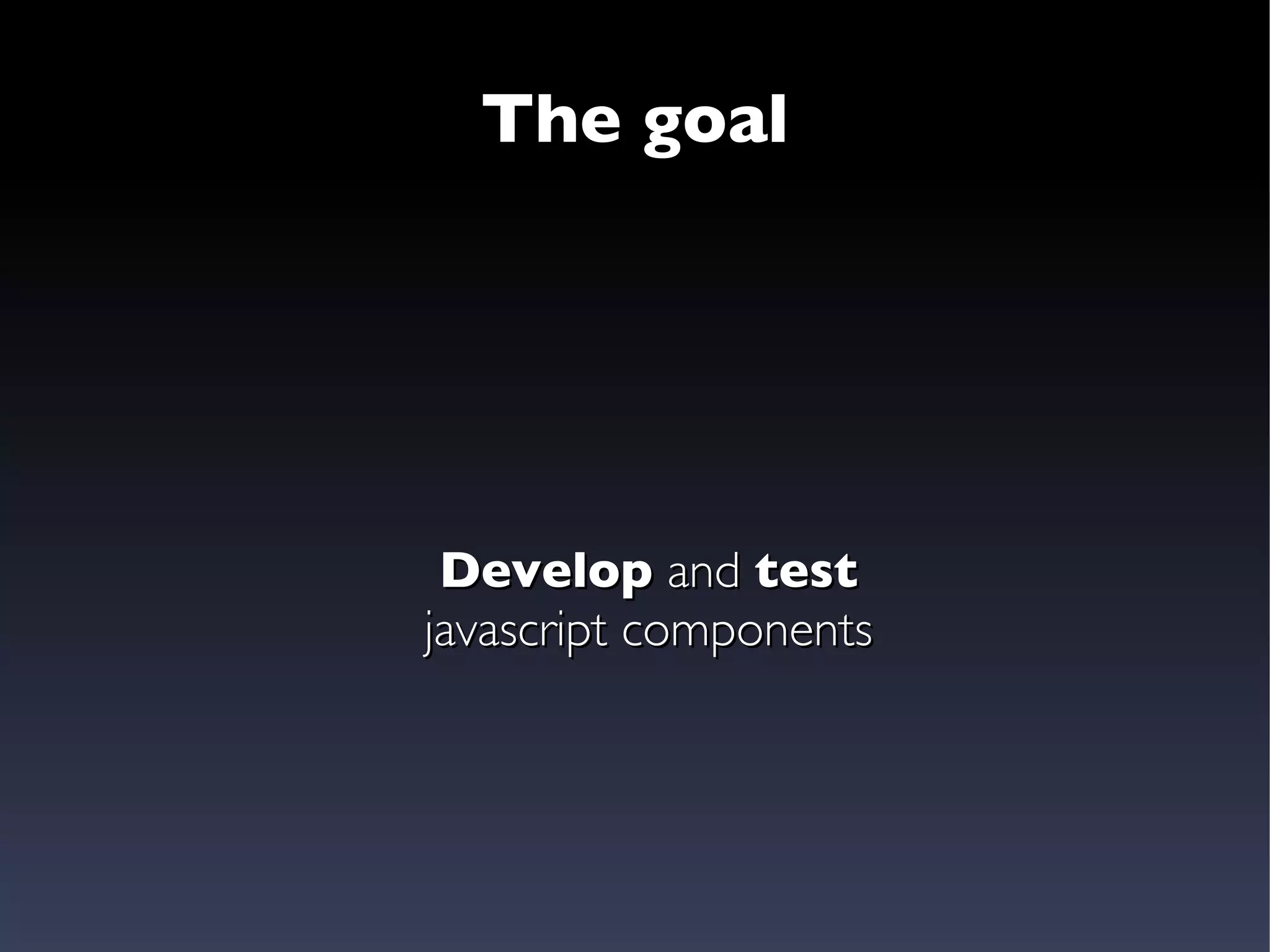 The goal Develop  and  test javascript components 