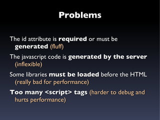 First attempt The server generates  HTML + javascript: <input type=”text”  name=”parent” id=”parent” /> <script> new Autocompleter($(“parent”), { url: “http://localhost/getCandidates.json” }) </script> 