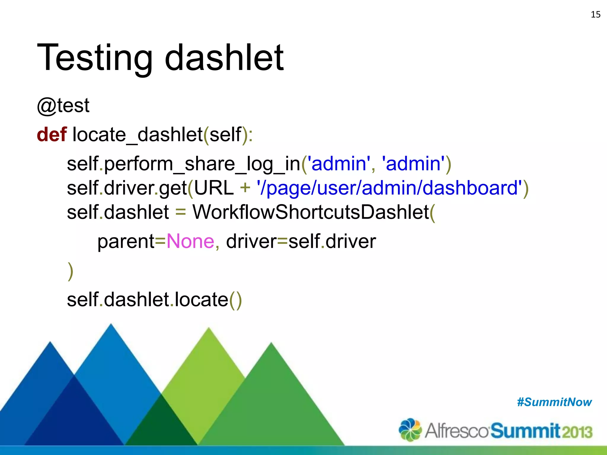 15

Testing dashlet
@test
def locate_dashlet(self):
self.perform_share_log_in('admin', 'admin')
self.driver.get(URL + '/page/user/admin/dashboard')
self.dashlet = WorkflowShortcutsDashlet(
parent=None, driver=self.driver
)
self.dashlet.locate()

#SummitNow
#SummitNow

 