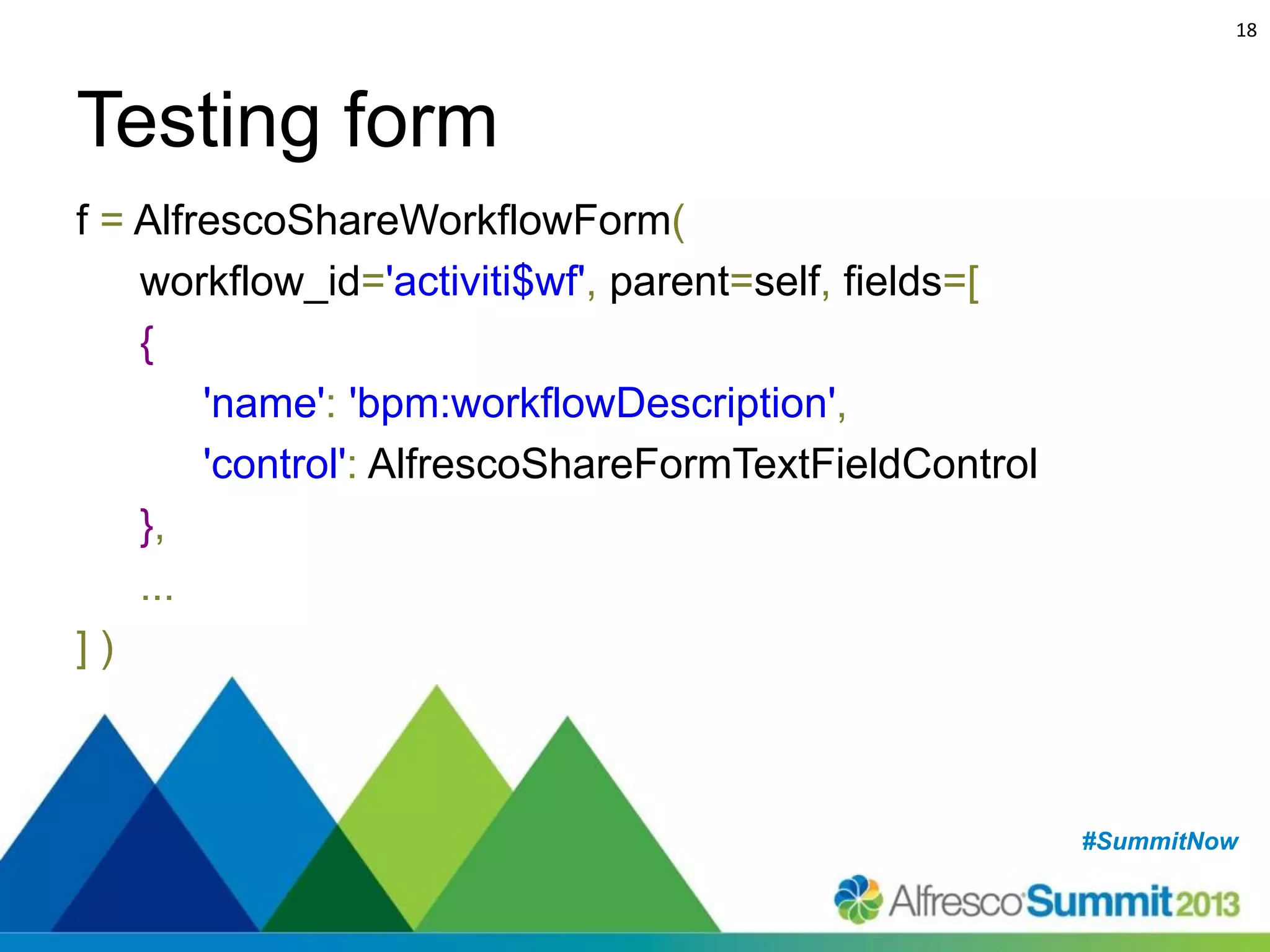 18

Testing form
f = AlfrescoShareWorkflowForm(
workflow_id='activiti$wf', parent=self, fields=[
{
'name': 'bpm:workflowDescription',
'control': AlfrescoShareFormTextFieldControl
},
...
])

#SummitNow
#SummitNow

 