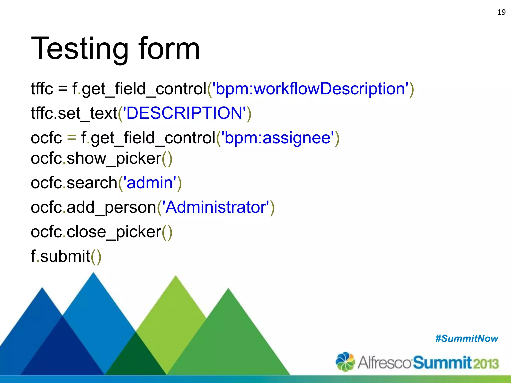 19

Testing form
tffc = f.get_field_control('bpm:workflowDescription')
tffc.set_text('DESCRIPTION')
ocfc = f.get_field_control('bpm:assignee')
ocfc.show_picker()
ocfc.search('admin')
ocfc.add_person('Administrator')
ocfc.close_picker()
f.submit()

#SummitNow
#SummitNow

 