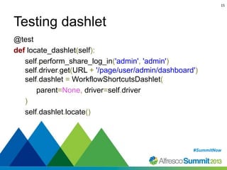 15

Testing dashlet
@test
def locate_dashlet(self):
self.perform_share_log_in('admin', 'admin')
self.driver.get(URL + '/page/user/admin/dashboard')
self.dashlet = WorkflowShortcutsDashlet(
parent=None, driver=self.driver
)
self.dashlet.locate()

#SummitNow
#SummitNow

 