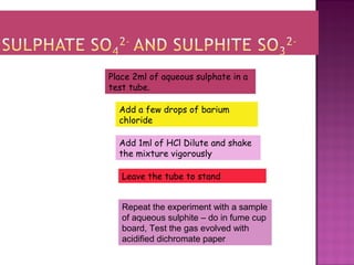 Place 2ml of aqueous sulphate in a
test tube.
Add a few drops of barium
chloride
Add 1ml of HCl Dilute and shake
the mixture vigorously
Leave the tube to stand
Repeat the experiment with a sample
of aqueous sulphite – do in fume cup
board, Test the gas evolved with
acidified dichromate paper
 