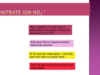 Place together in a test tube a
small amount of sodium nitrate (V)
and a piece of Al foil.
Add about 5ml of aqueous sodium
hydroxide solution
If no reaction takes place – carefully
warn the tube in a water bath
Test the gas evolved using damp red
litmus paper
 
