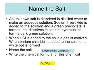 Name the Salt An unknown salt is dissolved in distilled water to make an aqueous solution. Sodium hydroxide is added to the solution and a green precipitate is formed that dissolves in sodium hydroxide to form a dark green solution.  When HCl is added to the solid a gas is evolved. When barium chloride is added to the solution a white ppt is formed Name the salt Write the chemical formula for this chemical  Chromium (III) Carbonate Cr 2 (CO 3 ) 3 