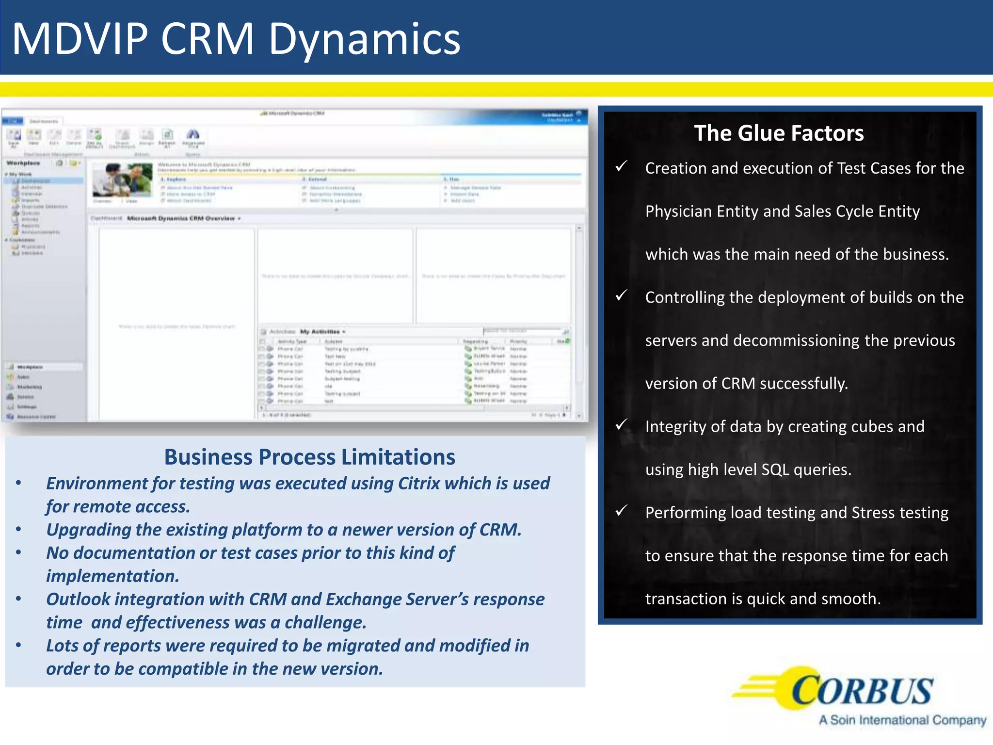MDVIP CRM Dynamics
                                                                                The Glue Factors
                                                                       Creation and execution of Test Cases for the

                                                                          Physician Entity and Sales Cycle Entity

                                                                          which was the main need of the business.

                                                                       Controlling the deployment of builds on the

                                                                          servers and decommissioning the previous

                                                                          version of CRM successfully.

                                                                       Integrity of data by creating cubes and
                  Business Process Limitations                            using high level SQL queries.
•   Environment for testing was executed using Citrix which is used
    for remote access.                                                 Performing load testing and Stress testing
•   Upgrading the existing platform to a newer version of CRM.
•   No documentation or test cases prior to this kind of                  to ensure that the response time for each
    implementation.
•   Outlook integration with CRM and Exchange Server’s response           transaction is quick and smooth.
    time and effectiveness was a challenge.
•   Lots of reports were required to be migrated and modified in
    order to be compatible in the new version.
 