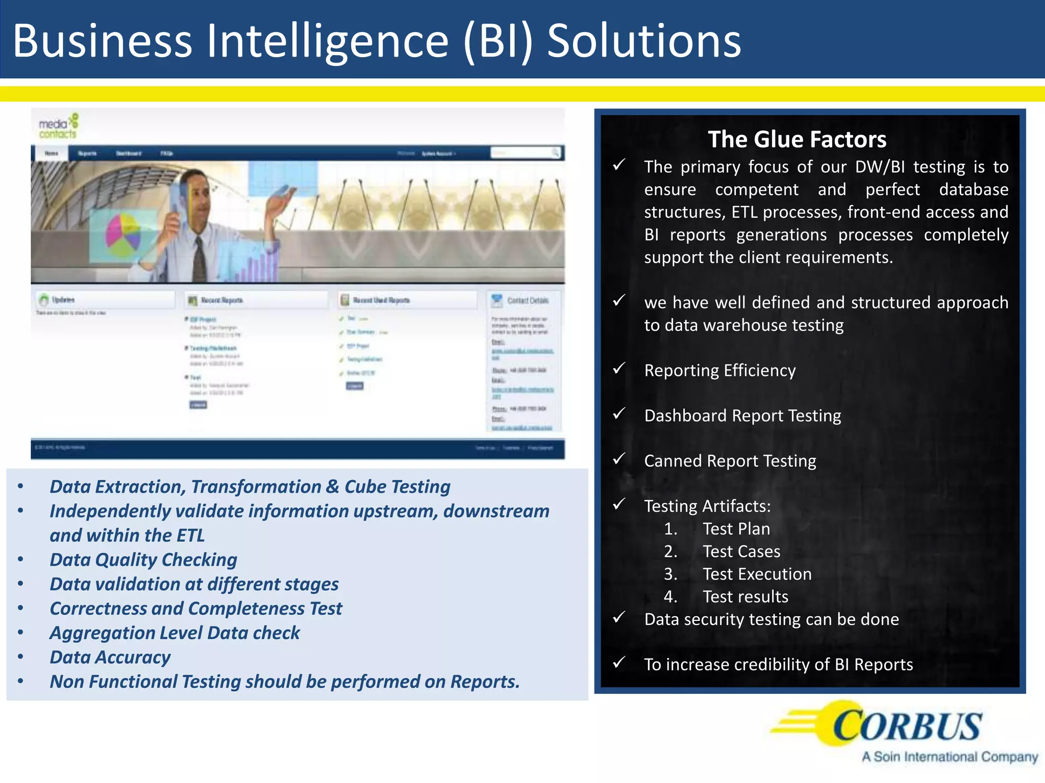 Business Intelligence (BI) Solutions
                                                                          The Glue Factors
                                                               The primary focus of our DW/BI testing is to
                                                                ensure competent and perfect database
                                                                structures, ETL processes, front-end access and
                                                                BI reports generations processes completely
                                                                support the client requirements.

                                                               we have well defined and structured approach
                                                                to data warehouse testing

                                                               Reporting Efficiency

                                                               Dashboard Report Testing

                                                               Canned Report Testing
•   Data Extraction, Transformation & Cube Testing
•   Independently validate information upstream, downstream    Testing Artifacts:
    and within the ETL                                            1. Test Plan
•   Data Quality Checking                                         2. Test Cases
                                                                  3. Test Execution
•   Data validation at different stages
                                                                  4. Test results
•   Correctness and Completeness Test
                                                               Data security testing can be done
•   Aggregation Level Data check
•   Data Accuracy                                              To increase credibility of BI Reports
•   Non Functional Testing should be performed on Reports.
 