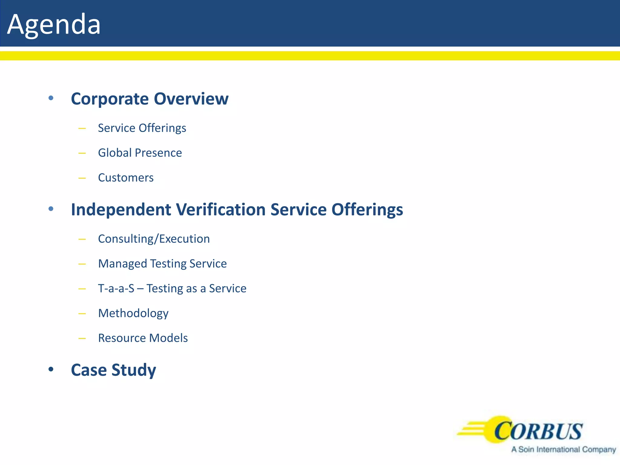 Agenda

  • Corporate Overview
     – Service Offerings
     – Global Presence
     – Customers

  • Independent Verification Service Offerings
     – Consulting/Execution
     – Managed Testing Service
     – T-a-a-S – Testing as a Service
     – Methodology
     – Resource Models

  • Case Study
 