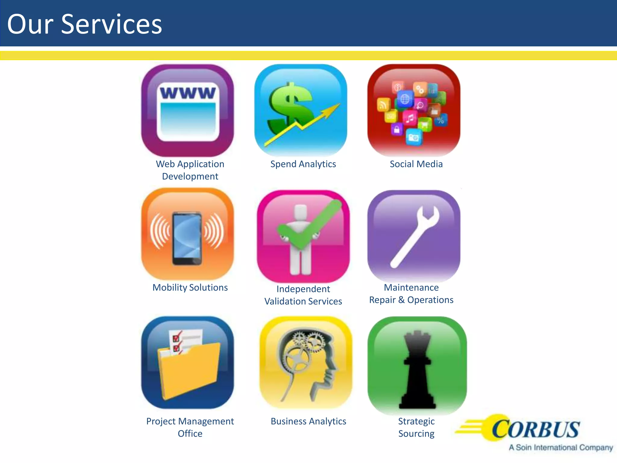 Our Services



           Web Application       Spend Analytics          Social Media
            Development




           Mobility Solutions      Independent           Maintenance
                                Validation Services   Repair & Operations




          Project Management     Business Analytics         Strategic
                  Office                                    Sourcing
 