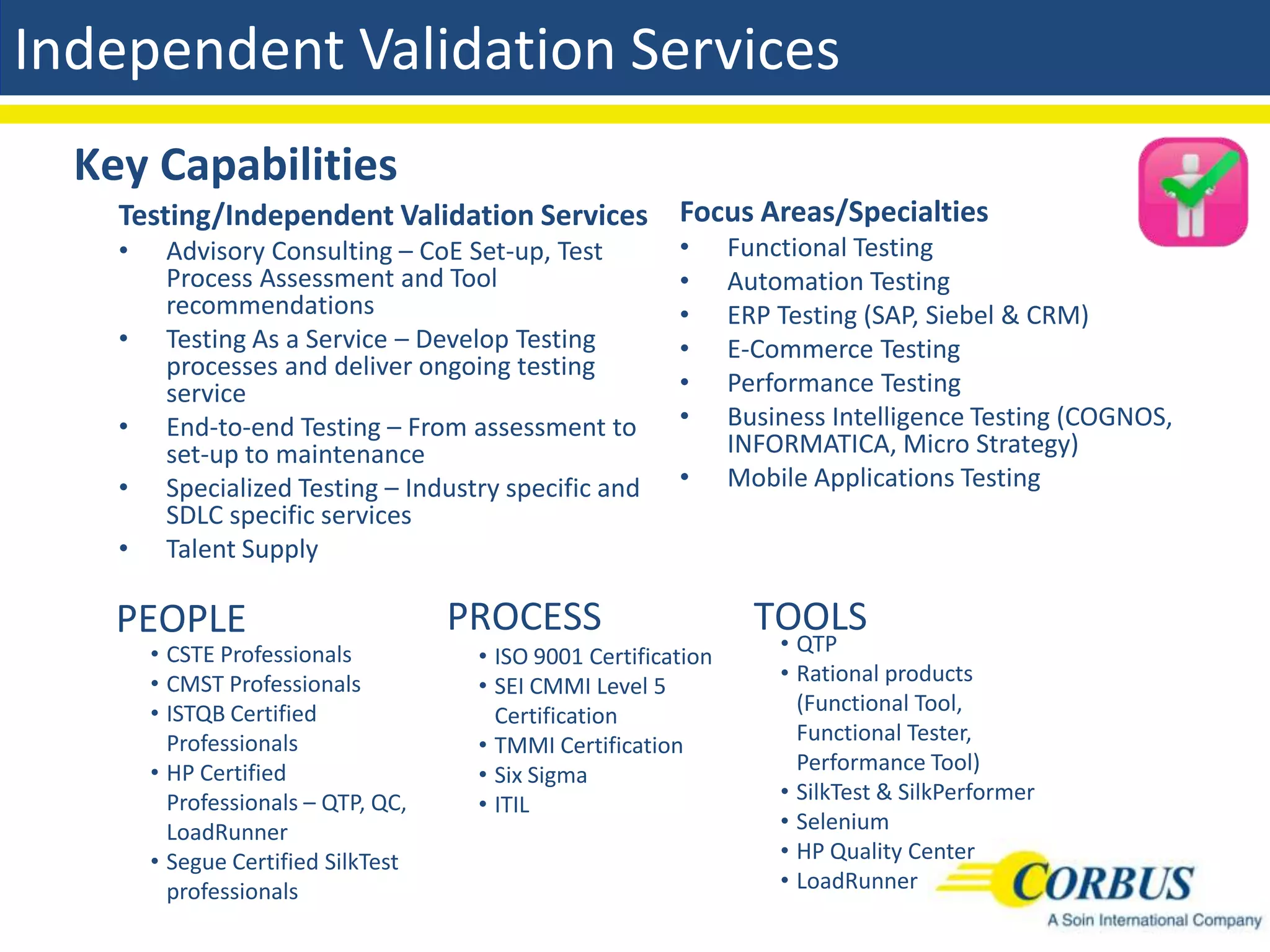 Independent Validation Services
  Key Capabilities
    Testing/Independent Validation Services Focus Areas/Specialties
    •    Advisory Consulting – CoE Set-up, Test           •      Functional Testing
         Process Assessment and Tool                      •      Automation Testing
         recommendations                                  •      ERP Testing (SAP, Siebel & CRM)
    •    Testing As a Service – Develop Testing           •      E-Commerce Testing
         processes and deliver ongoing testing
         service                                          •      Performance Testing
    •    End-to-end Testing – From assessment to          •      Business Intelligence Testing (COGNOS,
         set-up to maintenance                                   INFORMATICA, Micro Strategy)
    •    Specialized Testing – Industry specific and      •      Mobile Applications Testing
         SDLC specific services
    •    Talent Supply

    PEOPLE                           PROCESS                       TOOLS
        • CSTE Professionals                                         • QTP
                                      • ISO 9001 Certification
        • CMST Professionals                                         • Rational products
                                      • SEI CMMI Level 5
        • ISTQB Certified                                              (Functional Tool,
                                        Certification
                                                                       Functional Tester,
          Professionals               • TMMI Certification
        • HP Certified                                                 Performance Tool)
                                      • Six Sigma
                                                                     • SilkTest & SilkPerformer
          Professionals – QTP, QC,    • ITIL
          LoadRunner                                                 • Selenium
        • Segue Certified SilkTest                                   • HP Quality Center
          professionals                                              • LoadRunner
 