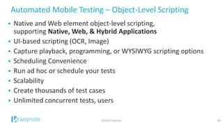 Automated Mobile Testing – Object-Level Scripting 
10 
Native and Web element object-level scripting, supporting Native, Web, & Hybrid Applications 
UI-based scripting (OCR, Image) 
Capture playback, programming, or WYSIWYG scripting options 
Scheduling Convenience 
Run ad hoc or schedule your tests 
Scalability 
Create thousands of test cases 
Unlimited concurrent tests, users 
©2014 Keynote  