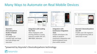 Many Ways to Automate on Real Mobile Devices 
11 
Keynote’s DeviceAnywhere Studio UI-Based Scripting 
Full support for complex logic and large test suite design and execution 
Integration with Leading Test Tools 
Allow employees with existing skillsets to easily extend to mobile (HP UFT, IBM RQM, Selenium) 
Keynote’s DeviceAnywhere Java API 
Enables your QA engineers with programming skills to write tests in Java 
Integration with Continuous Integration Tools 
Enables developers the ability to perform continuous integration and build acceptance tests from within Jenkins 
*powered by Keynote’s DeviceAnywhere technology 
©2014 Keynote  
