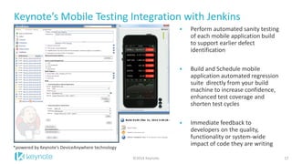 Keynote’s Mobile Testing Integration with Jenkins 
17 
©2014 Keynote 
Perform automated sanity testing of each mobile application build to support earlier defect identification 
Build and Schedule mobile application automated regression suite directly from your build machine to increase confidence, enhanced test coverage and shorten test cycles 
Immediate feedback to developers on the quality, functionality or system-wide impact of code they are writing 
*powered by Keynote’s DeviceAnywhere technology  