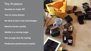 4 
The Problem 
Develop on major OS’ 
Test on many devices 
No time to learn new technologies 
Need to iterate quickly 
Mobile is a moving target 
Not enough time for testing 
Production performance anxiety  