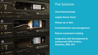 The Solution 
6 
Cloud-based testing 
Largest device cloud 
Always up to date 
Centralized test case management 
Robust automated scripting 
Integration with development & testing tools (SAP, Jenkins, Selenium, IBM, HP)  