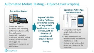 Automated Mobile Testing – Object-Level Scripting 
9 
Test on real devices: accurately view rendering, performance, functionality 
Access all device functionality, including orientation, network, on/off buttons, interaction with other apps, etc 
Validate web content in any web browser 
Test on Real Devices 
Keynote’s Mobile Testing Platform - automated testing of any mobile application on real devices, with all the ease of emulator and browser-based testing 
Easily and quickly build scripts that work across devices 
Create more robust and resilient scripts; reduce script maintenance costs 
Reduce script run time; test across more devices in the same time 
Operate on Native App and Web Objects 
©2014 Keynote  